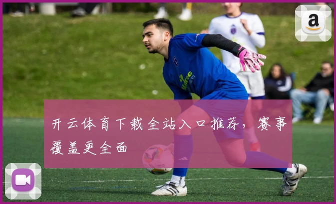 开云体育下载全站入口推荐，赛事覆盖更全面