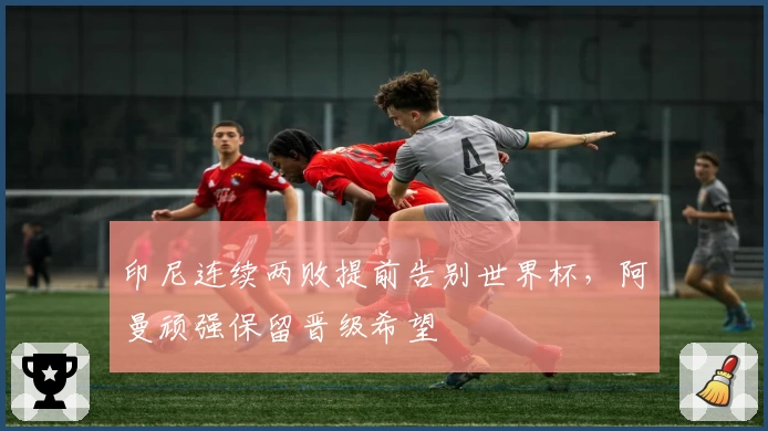 印尼连续两败提前告别世界杯，阿曼顽强保留晋级希望