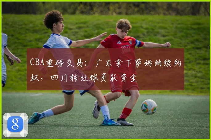 CBA重磅交易：广东拿下萨姆纳续约权，四川转让球员获资金