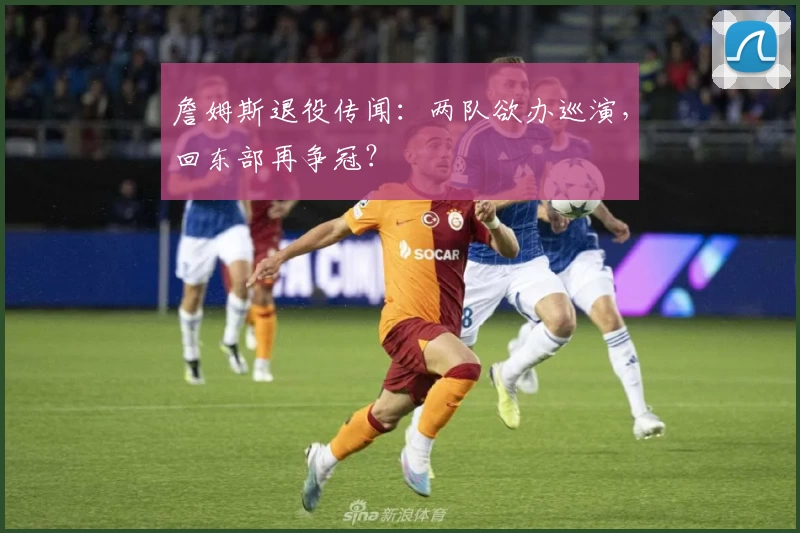 詹姆斯退役传闻：两队欲办巡演，回东部再争冠？