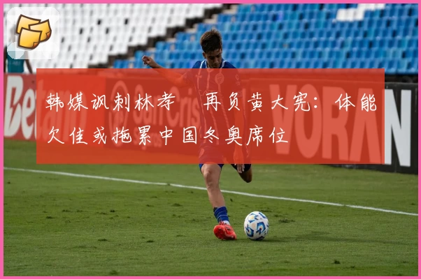 韩媒讽刺林孝埈再负黄大宪：体能欠佳或拖累中国冬奥席位