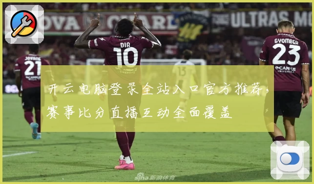 开云电脑登录全站入口官方推荐，赛事比分直播互动全面覆盖