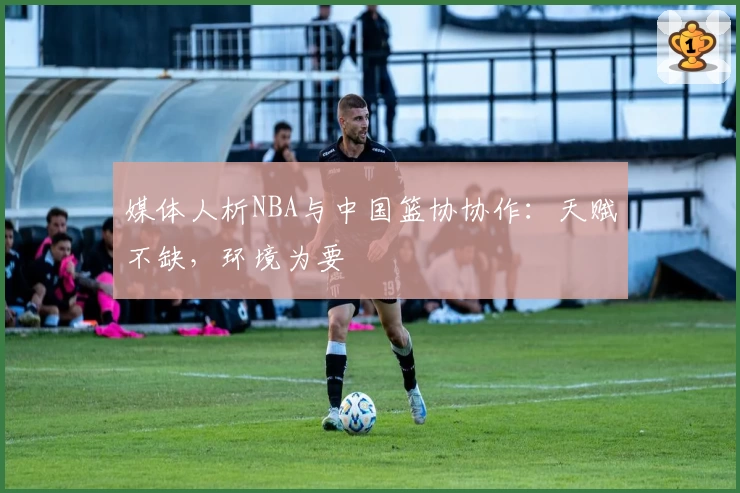 媒体人析NBA与中国篮协协作：天赋不缺，环境为要