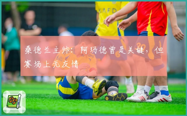 桑德兰主帅:阿玛德曾是关键,但赛场上无友情