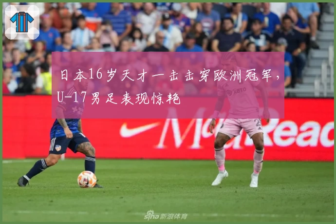 日本16岁天才一击击穿欧洲冠军，U-17男足表现惊艳