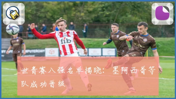 世青赛八强名单揭晓：墨阿西哥等队成功晋级