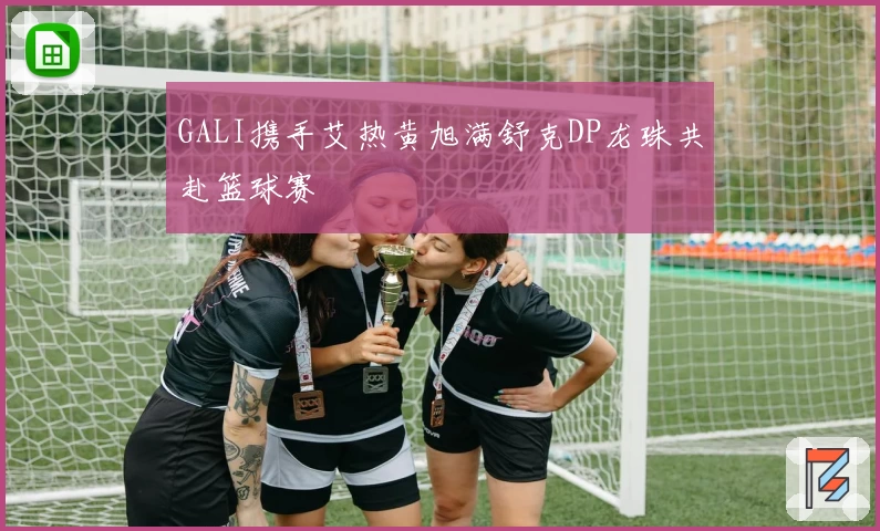 GALI携手艾热黄旭满舒克DP龙珠共赴篮球赛