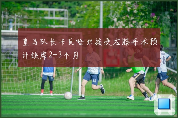 皇马队长卡瓦哈尔接受右膝手术预计缺席2-3个月