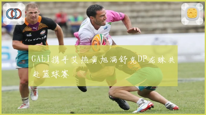 GALI携手艾热黄旭满舒克DP龙珠共赴篮球赛