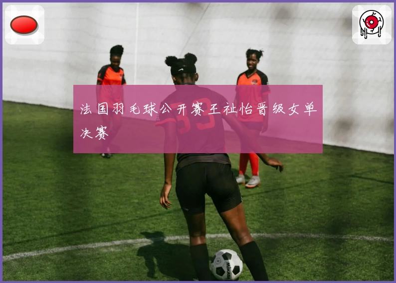 法国羽毛球公开赛王祉怡晋级女单决赛