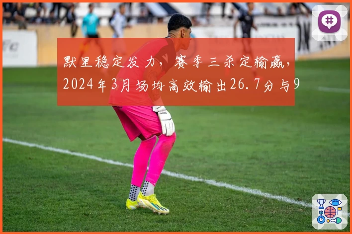 默里稳定发力，赛季三杀定输赢，2024年3月场均高效输出26.7分与9.2助攻