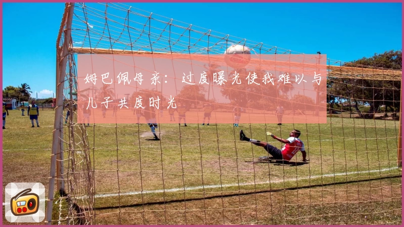 姆巴佩母亲：过度曝光使我难以与儿子共度时光